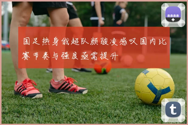 国足热身俄超队颜骏凌感叹国内比赛节奏与强度亟需提升