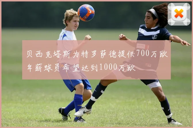 贝西克塔斯为特罗萨德提供700万欧年薪球员希望达到1000万欧