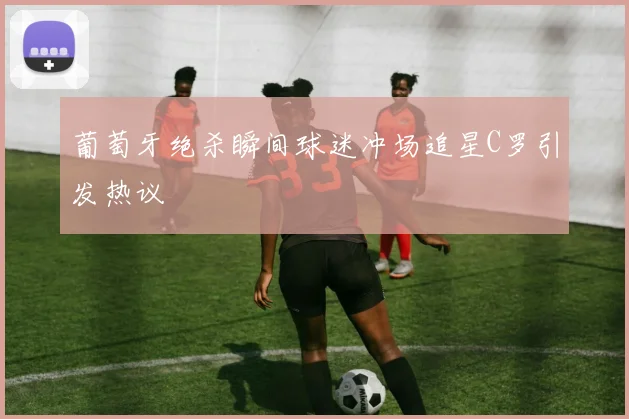 葡萄牙绝杀瞬间球迷冲场追星C罗引发热议