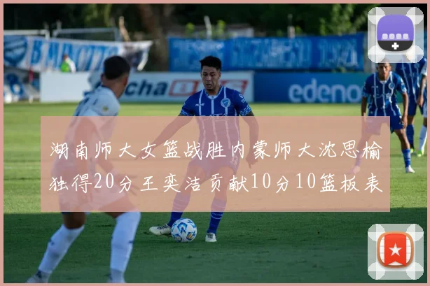 湖南师大女篮战胜内蒙师大沈思榆独得20分王奕洁贡献10分10篮板表现出色