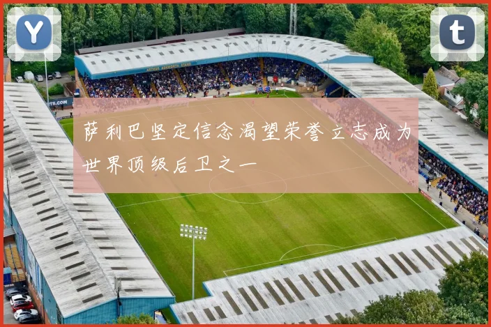 萨利巴坚定信念渴望荣誉立志成为世界顶级后卫之一