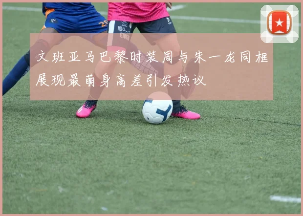 文班亚马巴黎时装周与朱一龙同框展现最萌身高差引发热议