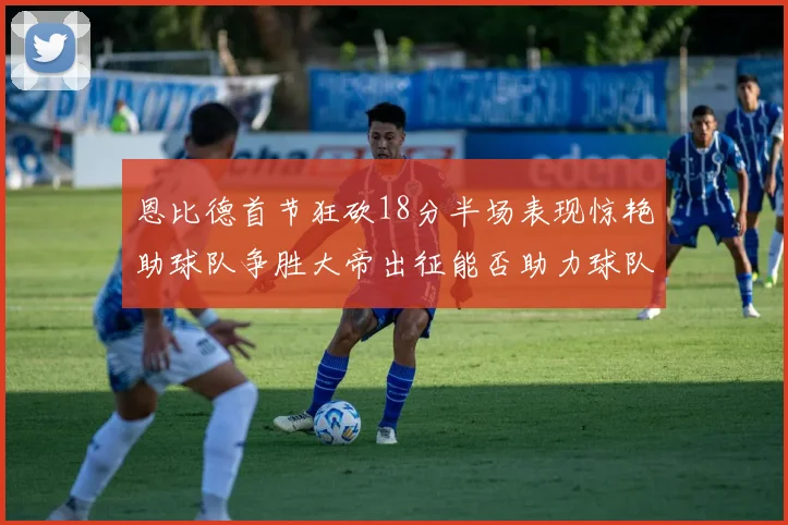 恩比德首节狂砍18分半场表现惊艳助球队争胜大帝出征能否助力球队逆袭