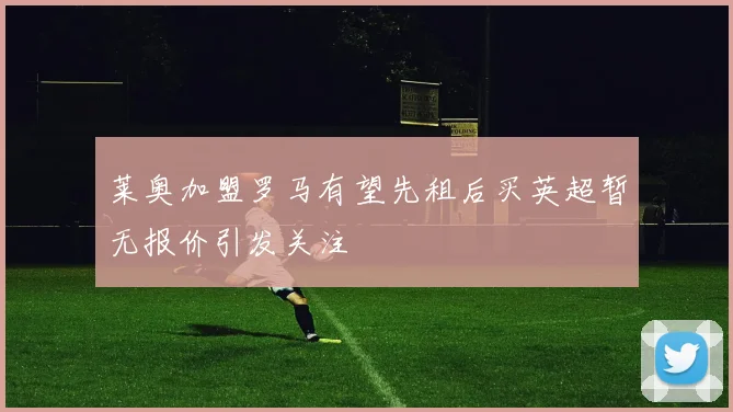 莱奥加盟罗马有望先租后买英超暂无报价引发关注