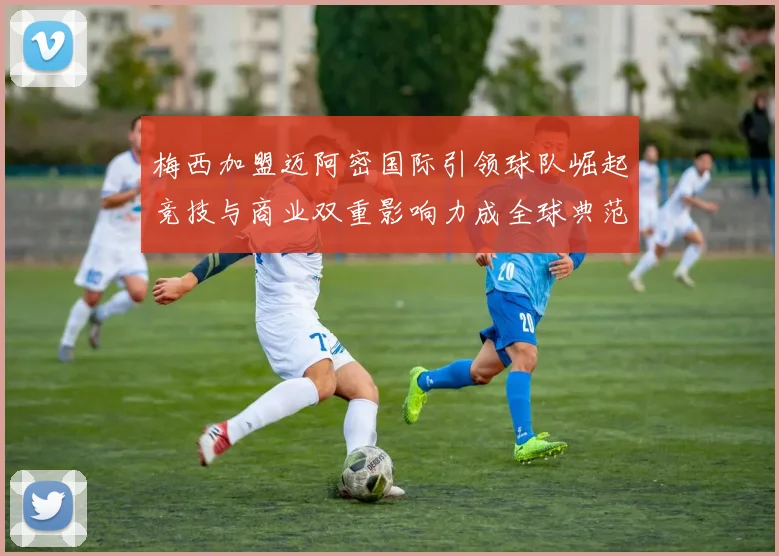 梅西加盟迈阿密国际引领球队崛起竞技与商业双重影响力成全球典范