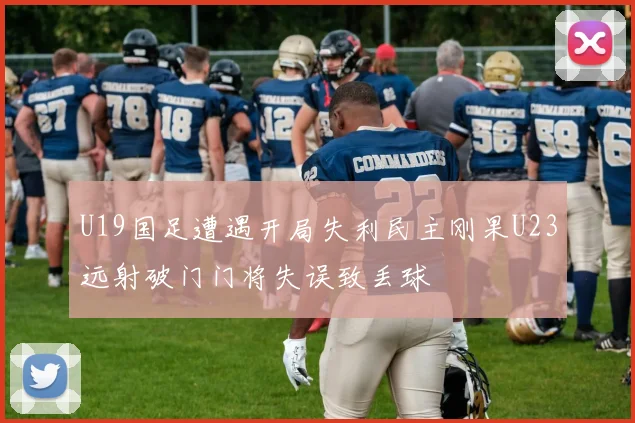 U19国足遭遇开局失利民主刚果U23远射破门门将失误致丢球