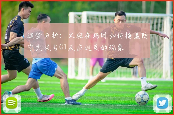 追梦分析：文班在场时如何掩盖防守失误与G1反应过度的现象