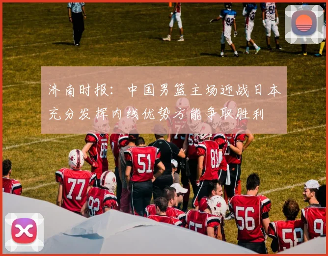 济南时报：中国男篮主场迎战日本充分发挥内线优势方能争取胜利