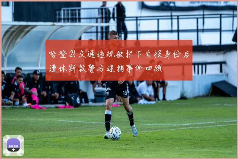 哈登因交通违规被拦下自报身份后遭休斯敦警方逮捕事件回顾