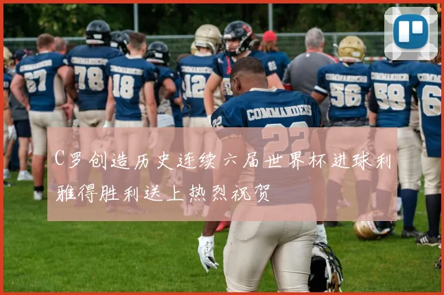 C罗创造历史连续六届世界杯进球利雅得胜利送上热烈祝贺