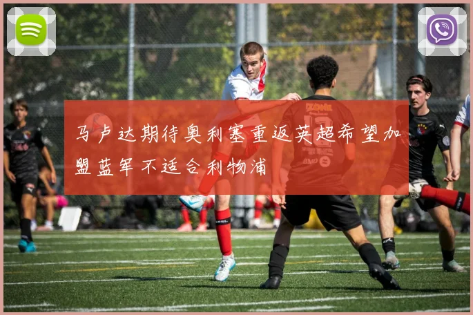 马卢达期待奥利塞重返英超希望加盟蓝军不适合利物浦