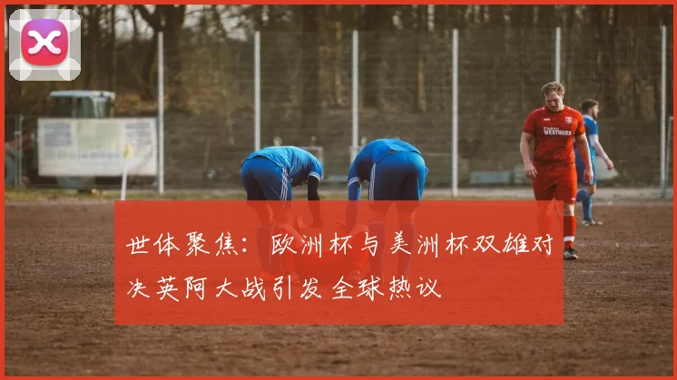 世体聚焦：欧洲杯与美洲杯双雄对决英阿大战引发全球热议