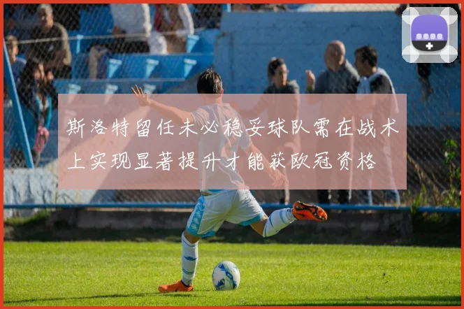 斯洛特留任未必稳妥球队需在战术上实现显著提升才能获欧冠资格