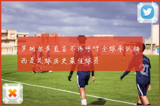 罗纳尔多直言不讳呼吁全球承认梅西是足球历史最佳球员