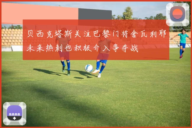 贝西克塔斯关注巴黎门将舍瓦利耶未来热刺也积极介入争夺战