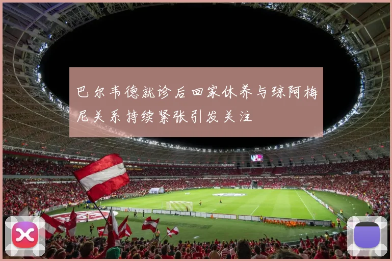 巴尔韦德就诊后回家休养与琼阿梅尼关系持续紧张引发关注